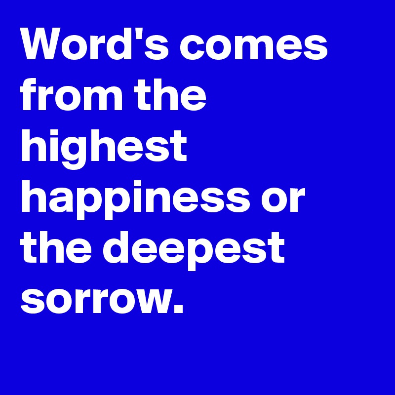 Word's comes from the highest happiness or the deepest sorrow.

