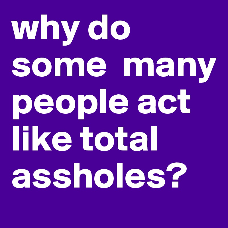 why do some  many people act like total assholes?