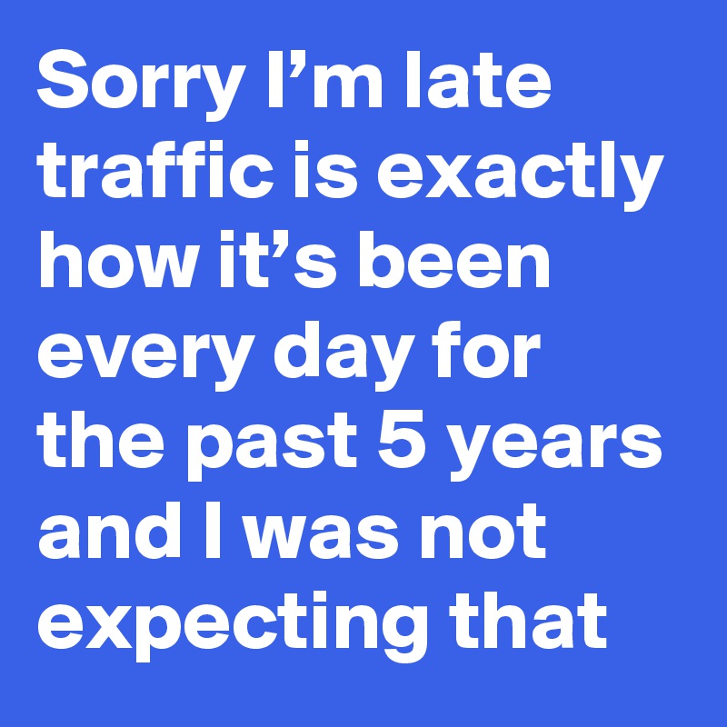 Sorry I’m late traffic is exactly how it’s been every day for the past 5 years and I was not expecting that