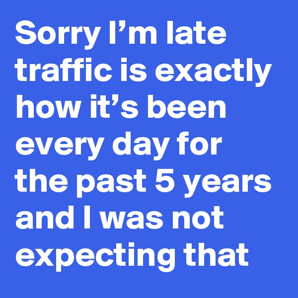Sorry I’m late traffic is exactly how it’s been every day for the past 5 years and I was not expecting that