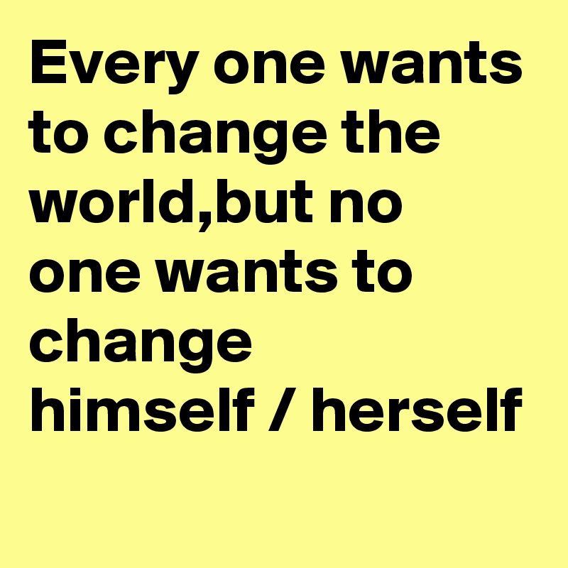 Every one wants to change the world,but no one wants to change 
himself / herself 