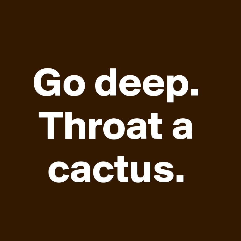 
Go deep. Throat a cactus.
