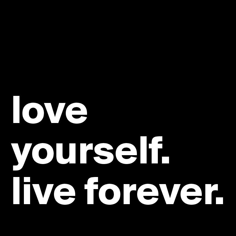 

love yourself.
live forever.