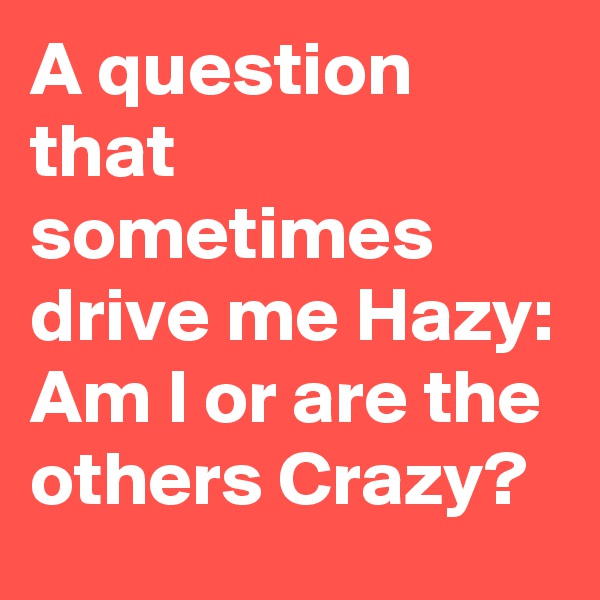 A question that sometimes drive me Hazy: Am I or are the others Crazy?