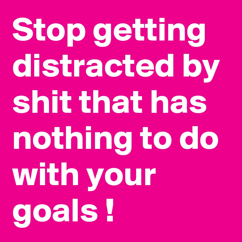 Stop getting distracted by shit that has nothing to do with your goals !