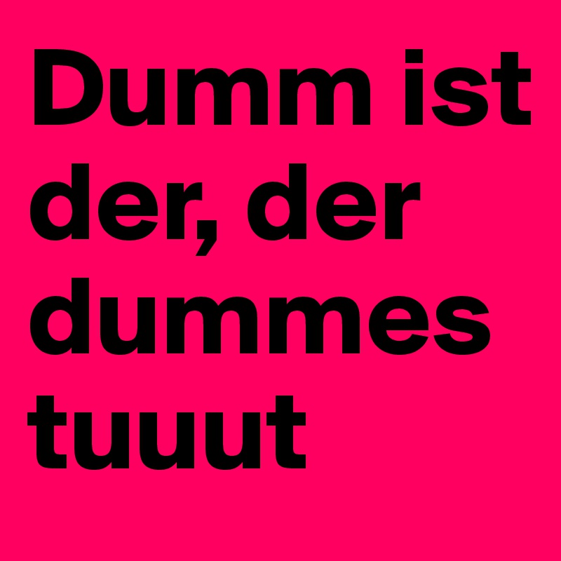 Dumm ist der, der dummes tuuut