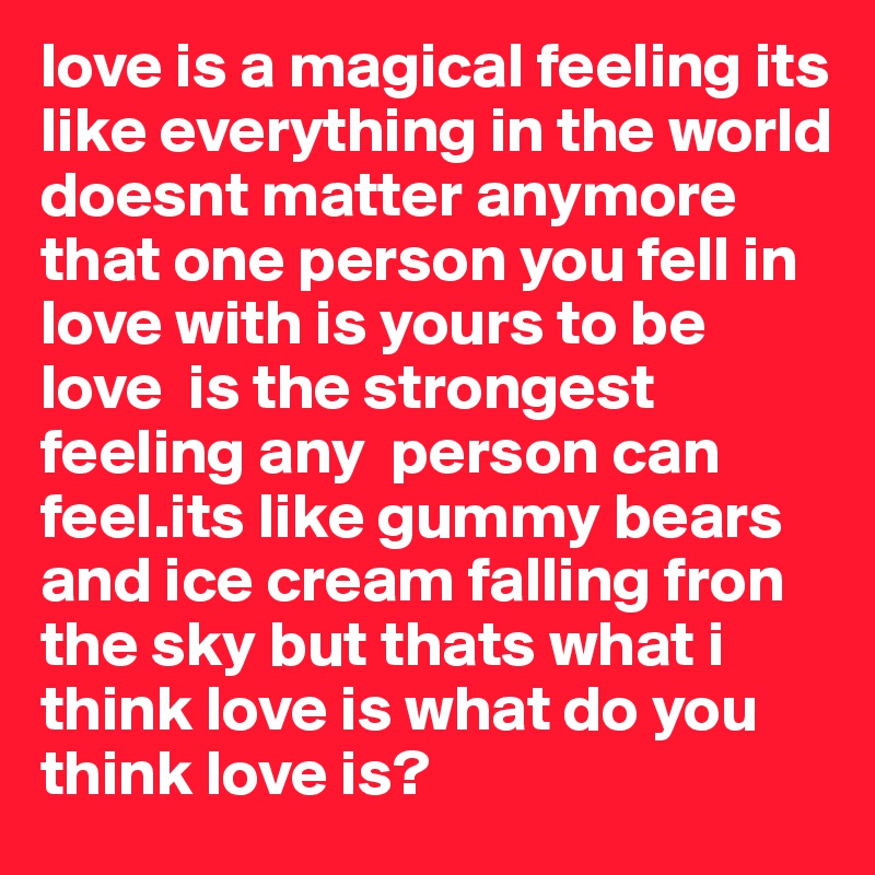 love is a magical feeling its like everything in the world doesnt matter anymore that one person you fell in love with is yours to be love  is the strongest feeling any  person can feel.its like gummy bears and ice cream falling fron the sky but thats what i think love is what do you think love is?