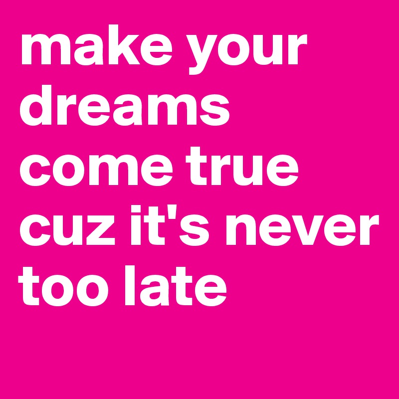 make your dreams come true cuz it's never too late