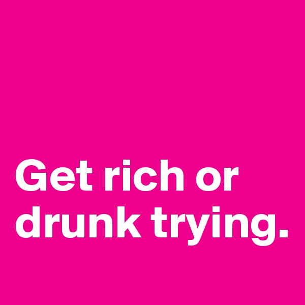


Get rich or drunk trying.
