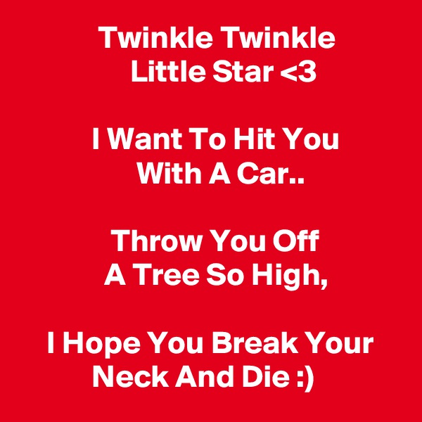            Twinkle Twinkle
                 Little Star <3

           I Want To Hit You
                  With A Car..
 
              Throw You Off
             A Tree So High,

    I Hope You Break Your               Neck And Die :)