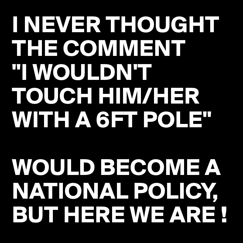 I Never Thought The Comment I Wouldn T Touch Him Her With A 6ft Pole Would Become A National Policy But Here We Are Post By Busylizzie On Boldomatic