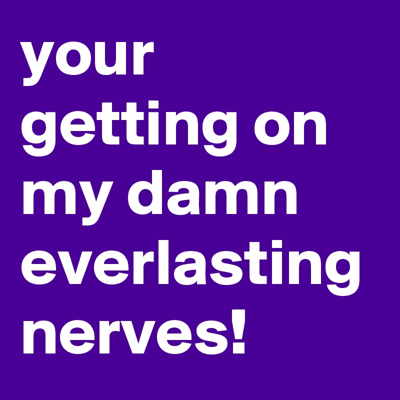 your getting on my damn everlasting nerves!