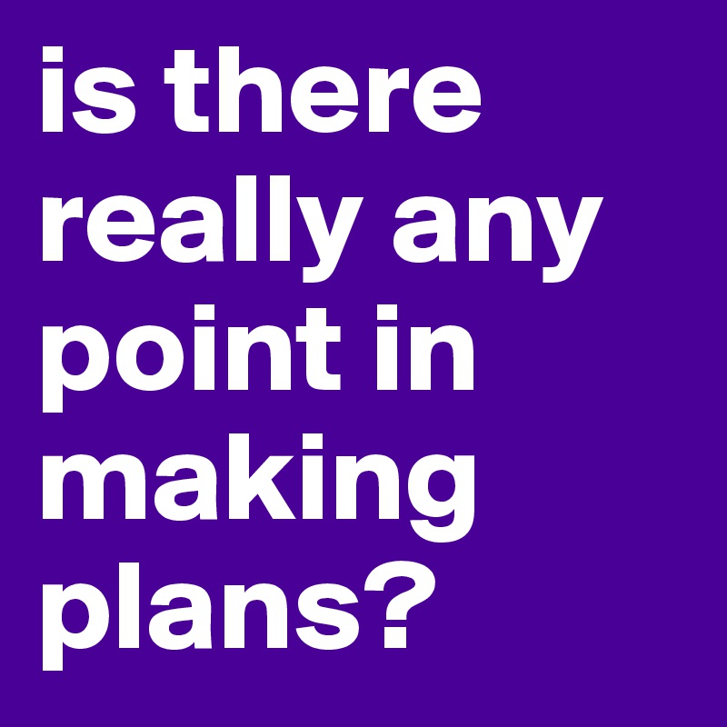 is there really any point in making plans?