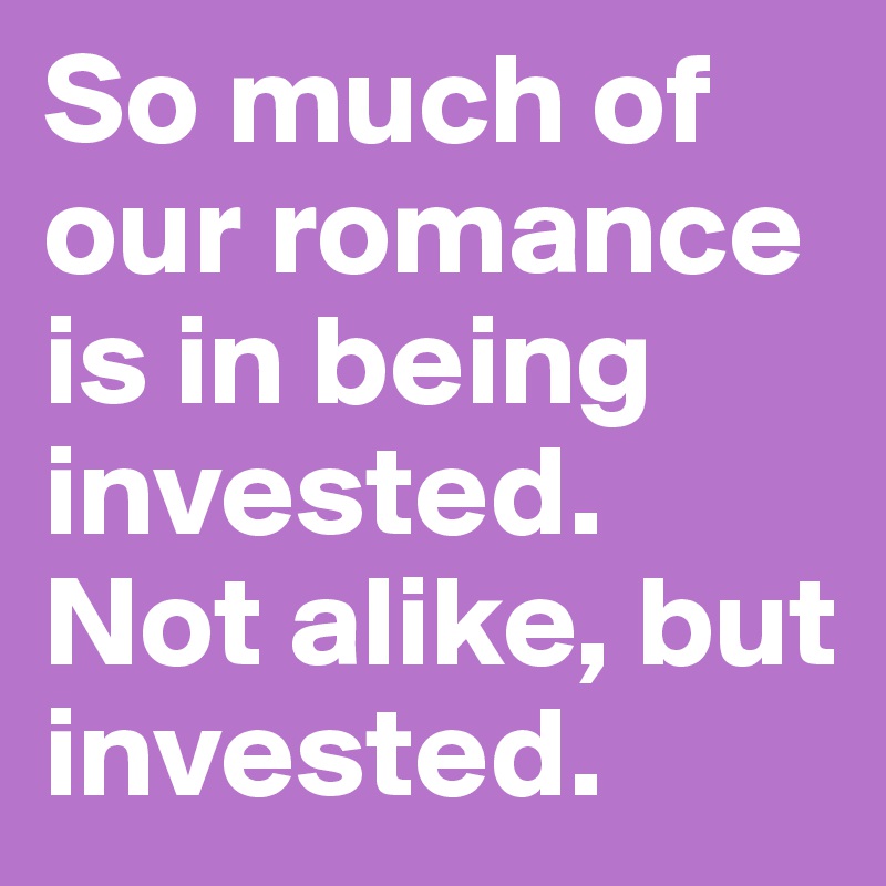 So much of our romance is in being invested. Not alike, but invested. 