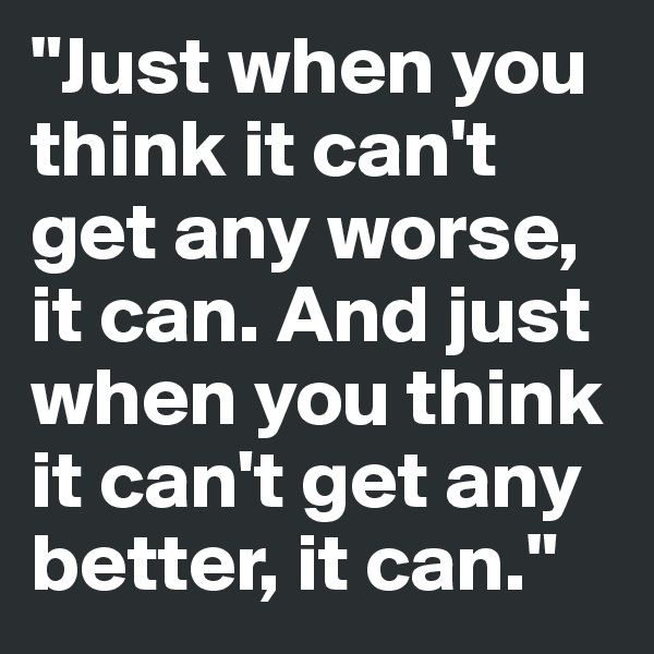"Just when you think it can't get any worse, it can. And just when you think it can't get any  better, it can."   