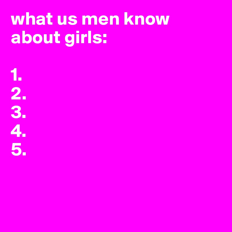 what us men know about girls:

1.
2.
3.
4.
5.


