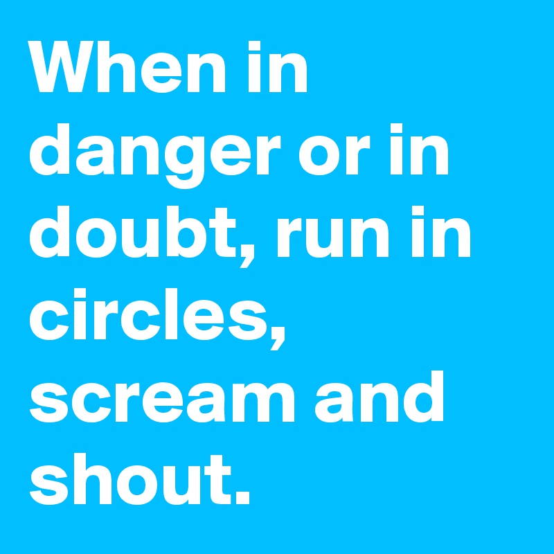When in danger or in doubt, run in circles, scream and shout.