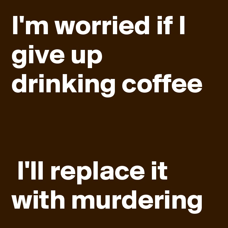 I'm worried if I give up drinking coffee                                                                             I'll replace it with murdering