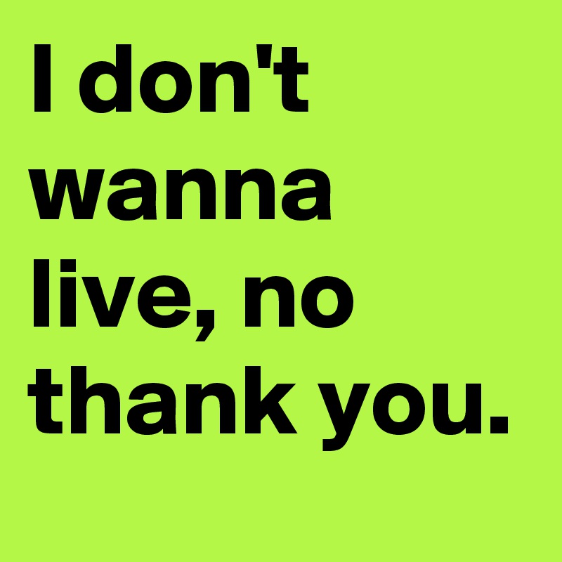I don't wanna live, no thank you.