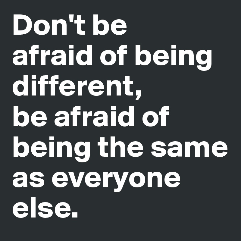 Don't be 
afraid of being different, 
be afraid of being the same as everyone else.