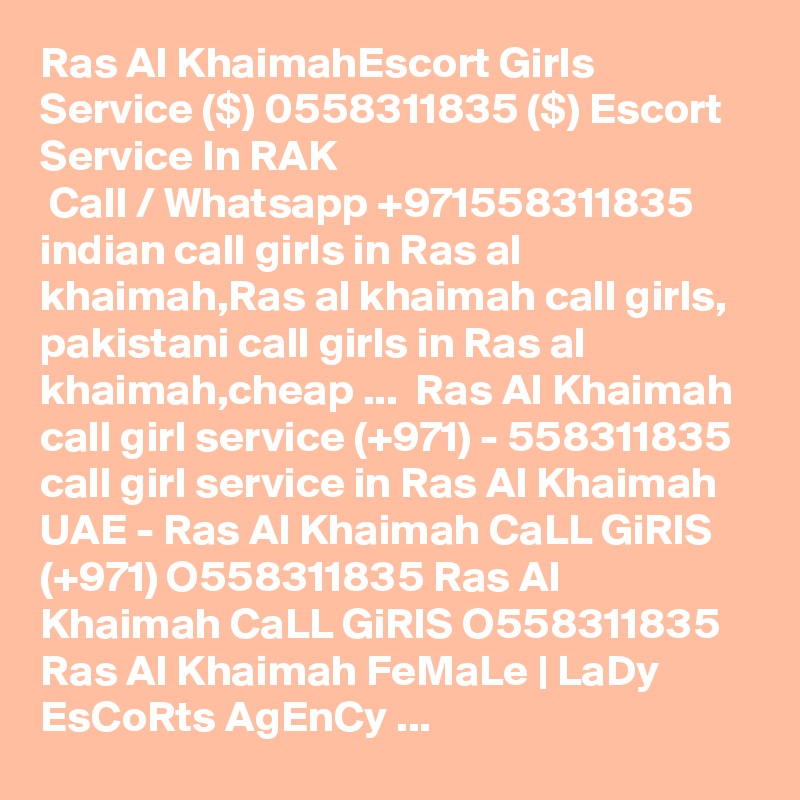 Ras Al KhaimahEscort Girls Service ($) 0558311835 ($) Escort Service In RAK
 Call / Whatsapp +971558311835 indian call girls in Ras al khaimah,Ras al khaimah call girls,  pakistani call girls in Ras al khaimah,cheap ...  Ras Al Khaimah call girl service (+971) - 558311835 call girl service in Ras Al Khaimah UAE - Ras Al Khaimah CaLL GiRlS (+971) O558311835 Ras Al Khaimah CaLL GiRlS O558311835 Ras Al Khaimah FeMaLe | LaDy EsCoRts AgEnCy ... 