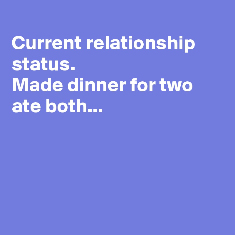 
Current relationship status.
Made dinner for two
ate both...




