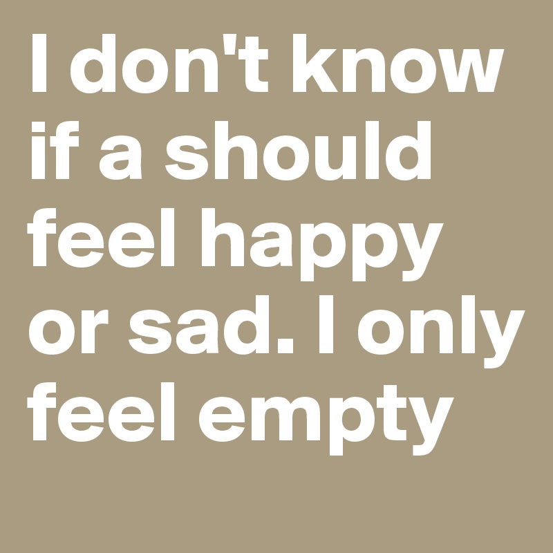 I don't know if a should feel happy or sad. I only feel empty