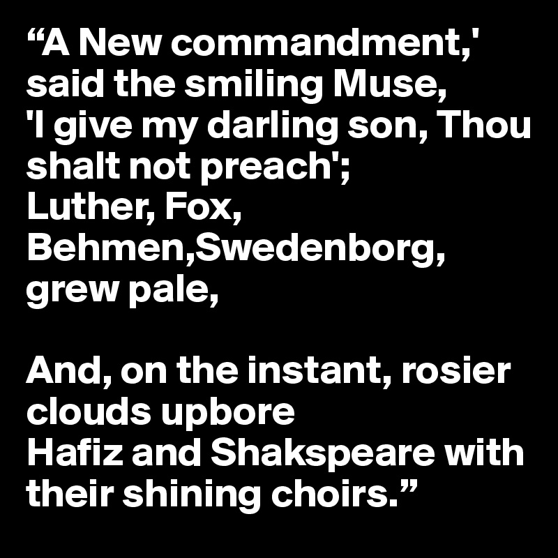 “A New commandment,' said the smiling Muse,
'I give my darling son, Thou shalt not preach';
Luther, Fox, Behmen,Swedenborg, grew pale,

And, on the instant, rosier clouds upbore
Hafiz and Shakspeare with their shining choirs.”