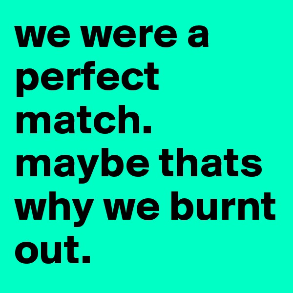 we were a perfect match. 
maybe thats why we burnt out. 