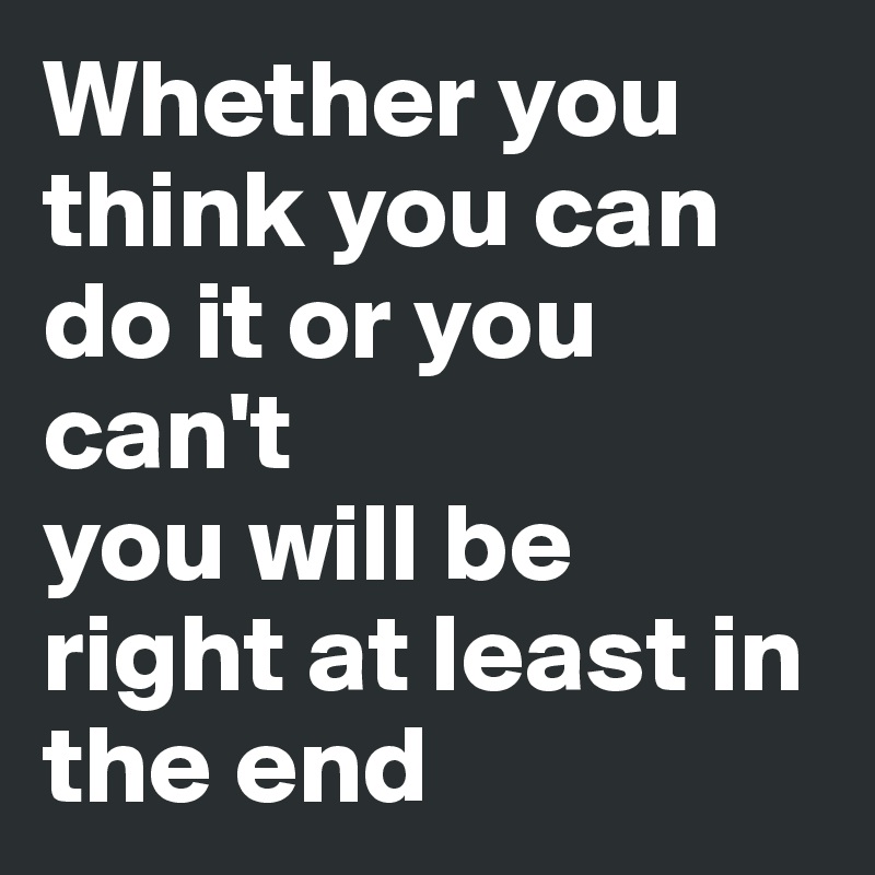 Whether you think you can do it or you can't
you will be right at least in the end
