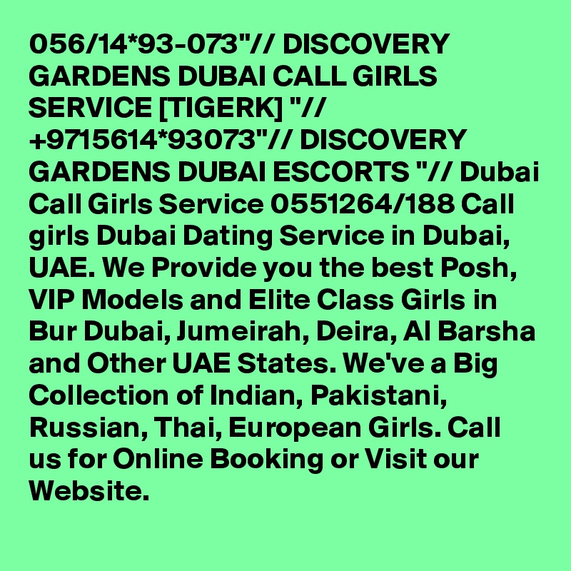 056/14*93-073"// DISCOVERY GARDENS DUBAI CALL GIRLS SERVICE [TIGERK] "// +9715614*93073"// DISCOVERY GARDENS DUBAI ESCORTS "// Dubai Call Girls Service 0551264/188 Call girls Dubai Dating Service in Dubai, UAE. We Provide you the best Posh, VIP Models and Elite Class Girls in Bur Dubai, Jumeirah, Deira, Al Barsha and Other UAE States. We've a Big Collection of Indian, Pakistani, Russian, Thai, European Girls. Call us for Online Booking or Visit our Website.