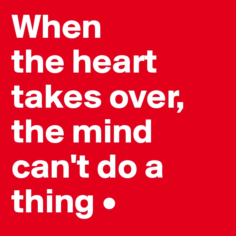 When
the heart takes over, the mind can't do a thing •