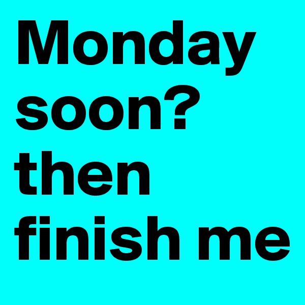 Monday soon? then finish me