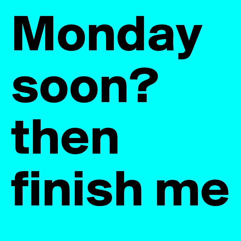 Monday soon? then finish me