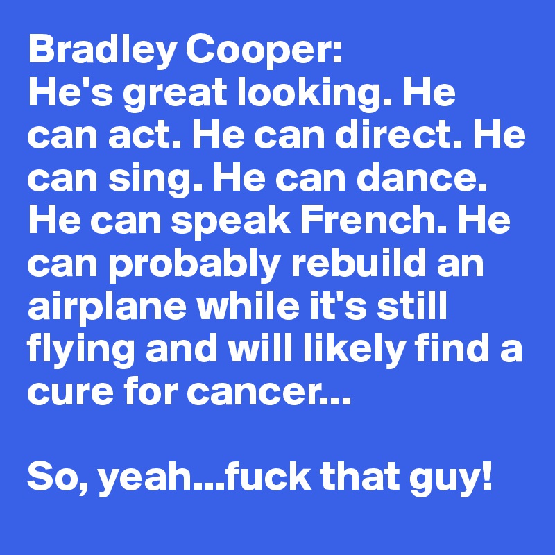 Bradley Cooper:
He's great looking. He can act. He can direct. He can sing. He can dance. He can speak French. He can probably rebuild an airplane while it's still flying and will likely find a cure for cancer...

So, yeah...fuck that guy!