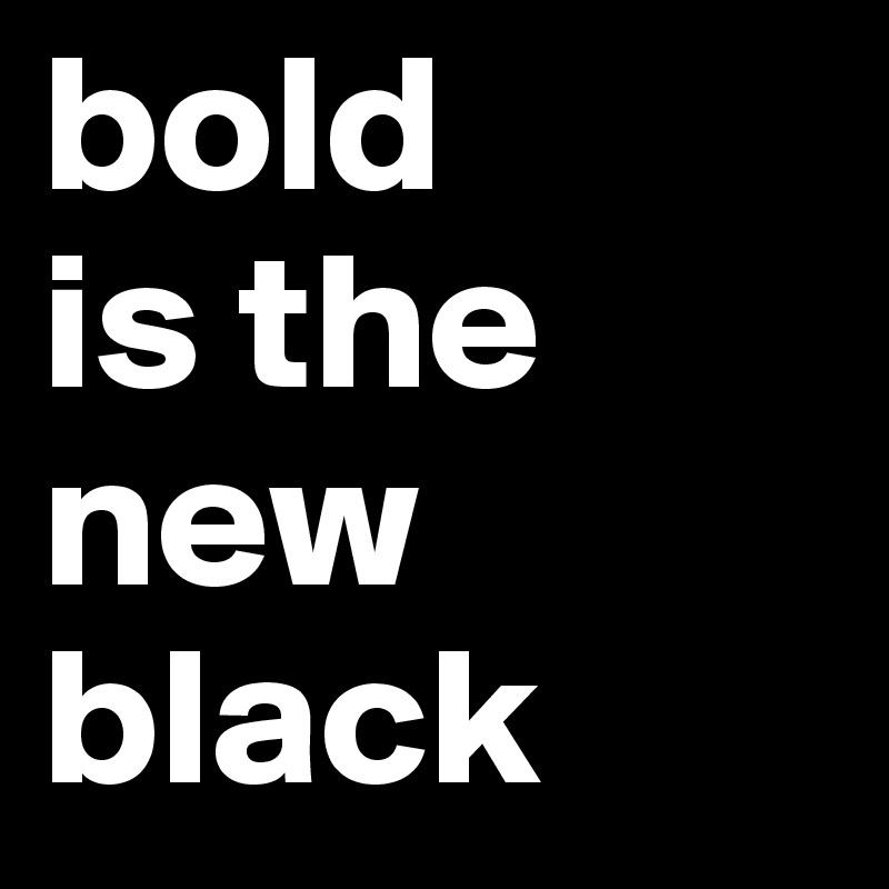 bold
is the new
black