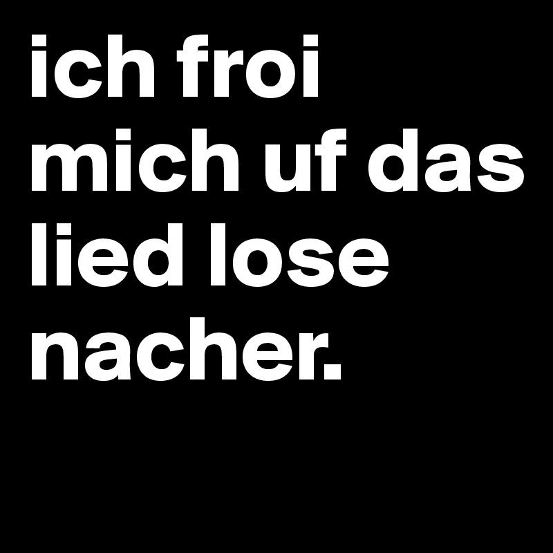 ich froi mich uf das lied lose nacher. 
