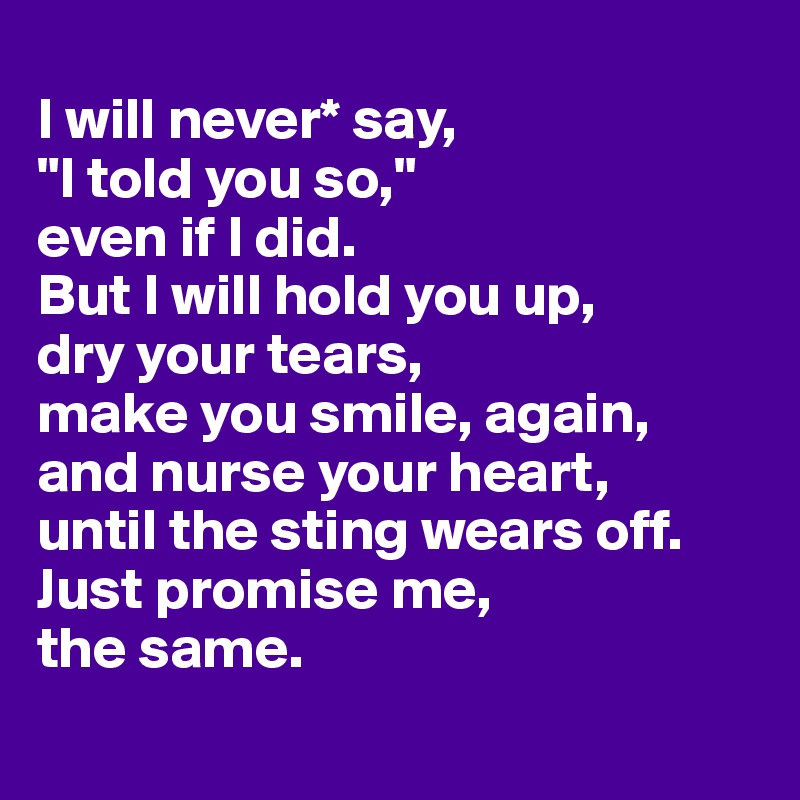 
I will never* say, 
"I told you so," 
even if I did. 
But I will hold you up, 
dry your tears,
make you smile, again,
and nurse your heart,
until the sting wears off. Just promise me, 
the same.
