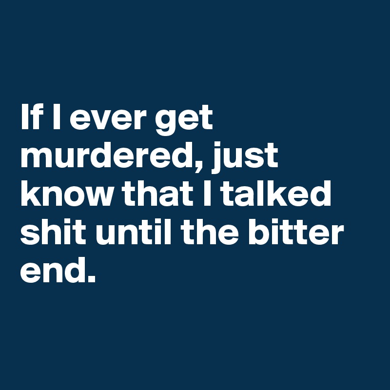 

If I ever get murdered, just know that I talked shit until the bitter end.


