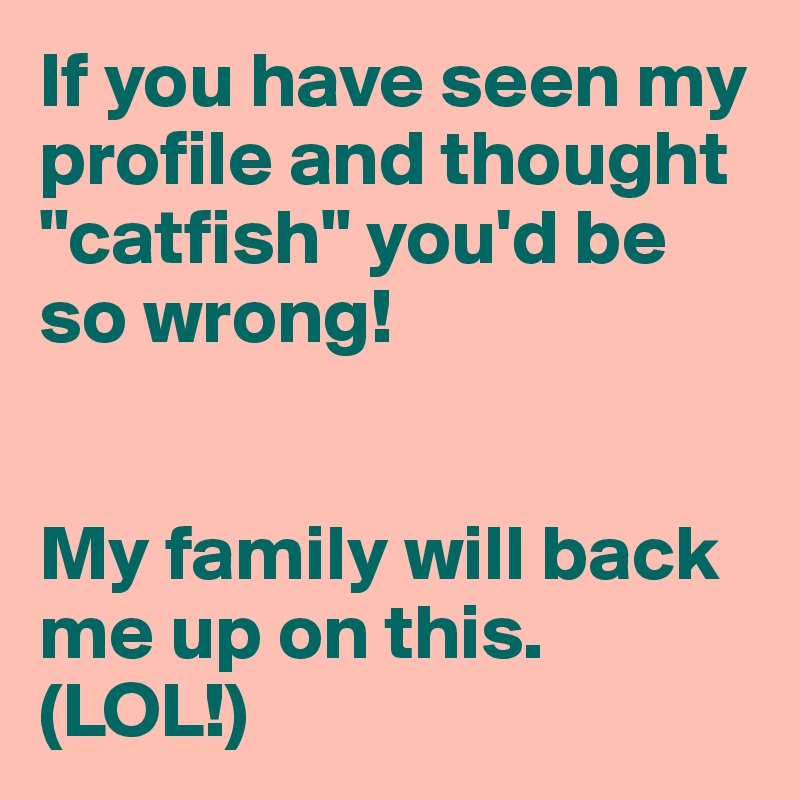 If you have seen my profile and thought "catfish" you'd be so wrong! 


My family will back me up on this. (LOL!)