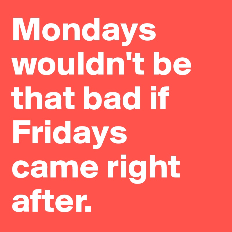 Mondays wouldn't be that bad if Fridays came right after.