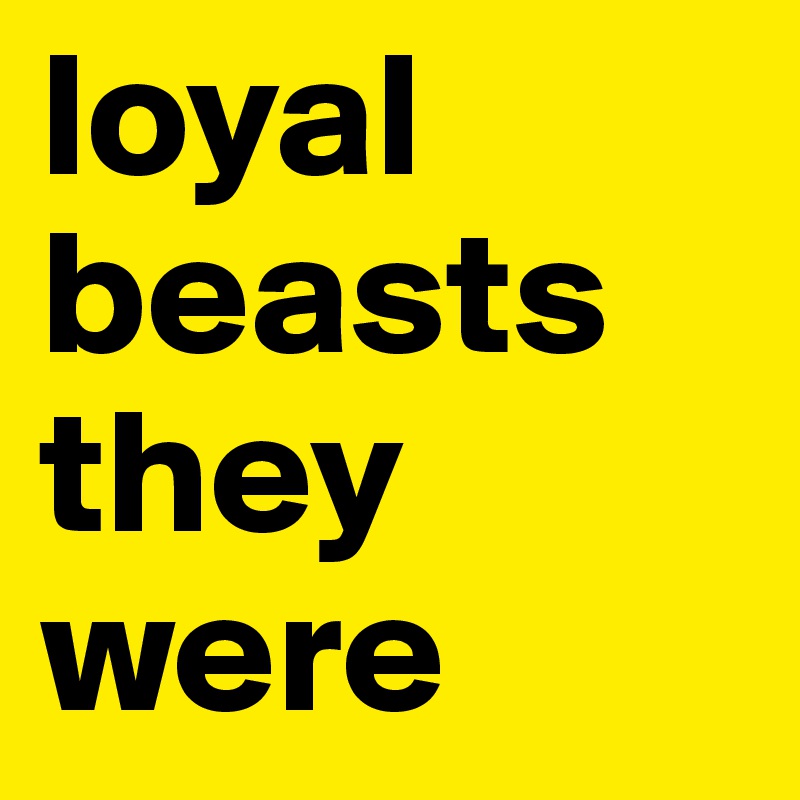 loyal beasts they were