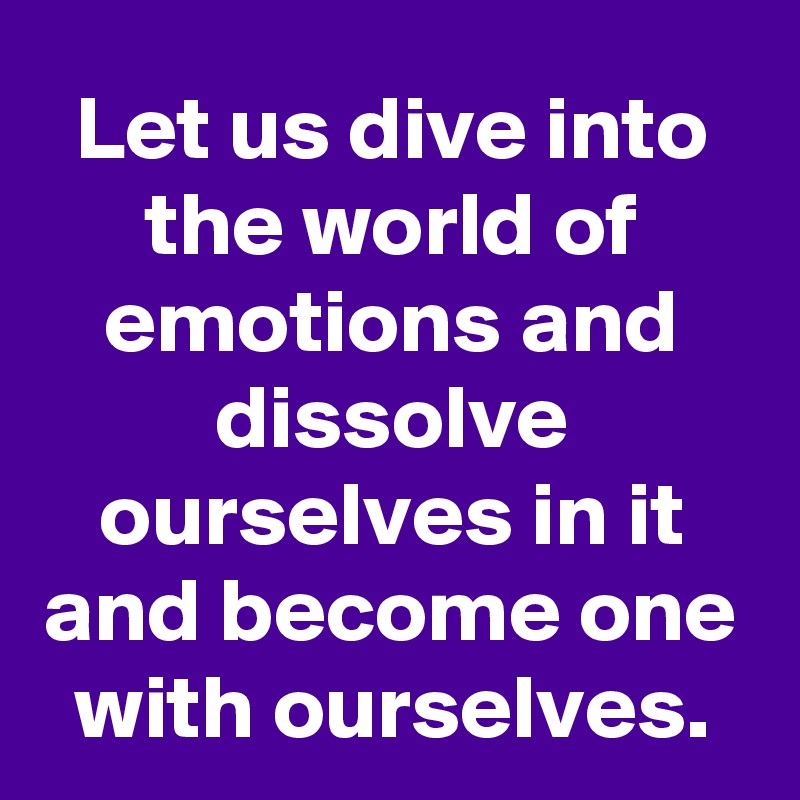 Let us dive into the world of emotions and dissolve ourselves in it and become one with ourselves.