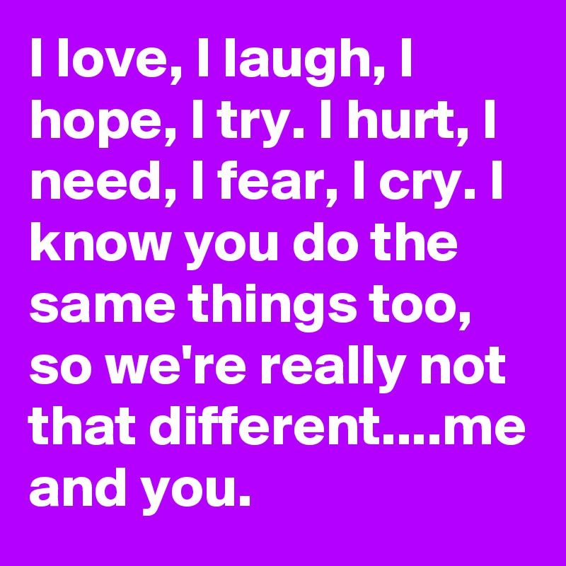 I love, I laugh, I hope, I try. I hurt, I need, I fear, I cry. I know you do the same things too, so we're really not that different....me and you.