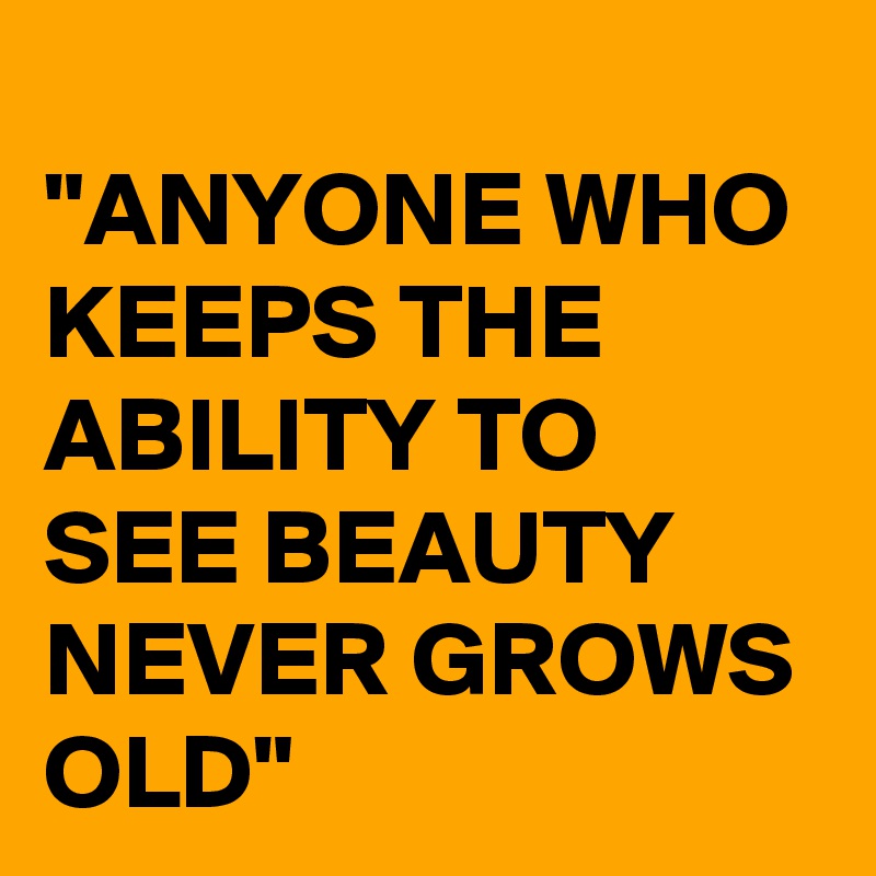 
"ANYONE WHO KEEPS THE ABILITY TO SEE BEAUTY NEVER GROWS OLD"