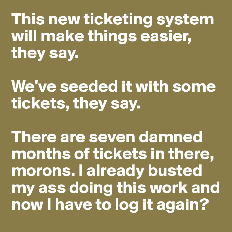 This new ticketing system will make things easier, they say. 

We've seeded it with some tickets, they say. 

There are seven damned months of tickets in there, morons. I already busted my ass doing this work and now I have to log it again?