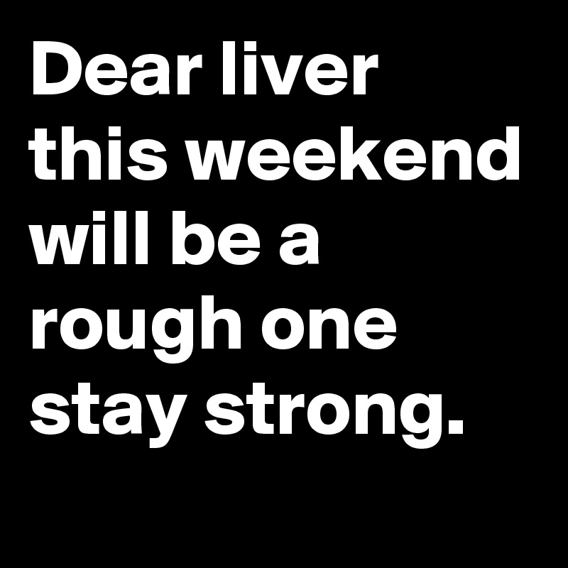 Dear liver this weekend will be a rough one stay strong.
