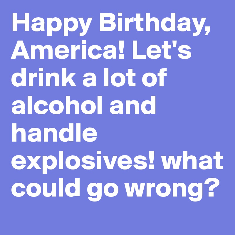 Happy Birthday, America! Let's drink a lot of alcohol and handle explosives! what could go wrong?