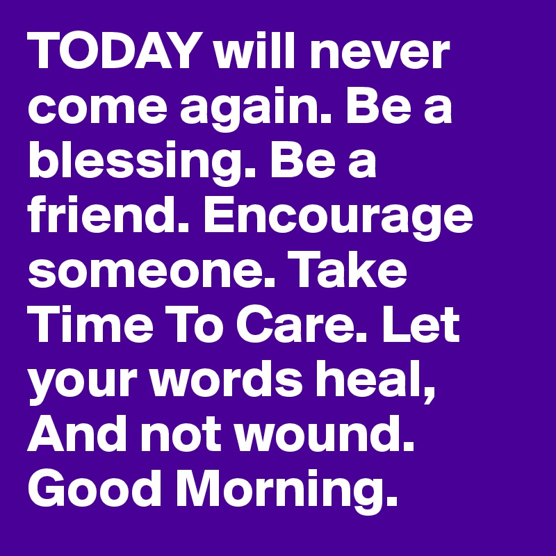 TODAY will never come again. Be a blessing. Be a friend. Encourage someone. Take Time To Care. Let your words heal, And not wound. Good Morning.  
