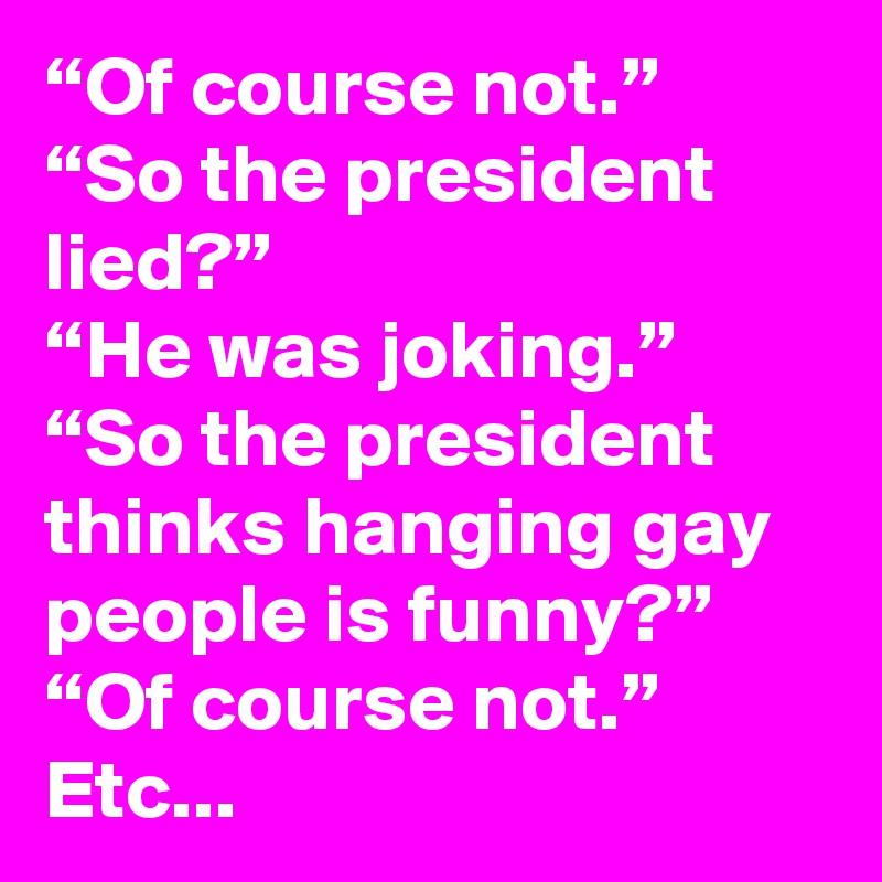 “Of course not.”
“So the president lied?”
“He was joking.”
“So the president thinks hanging gay people is funny?”
“Of course not.”
Etc...